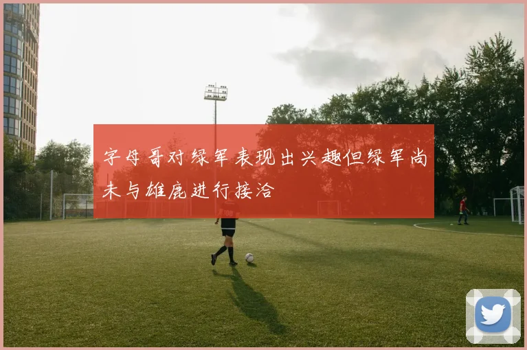 字母哥对绿军表现出兴趣但绿军尚未与雄鹿进行接洽