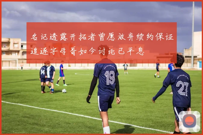 名记透露开拓者曾愿放弃续约保证追逐字母哥如今讨论已平息