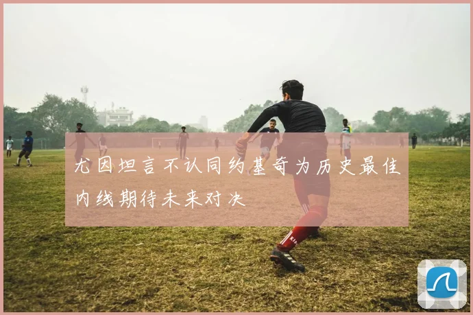 尤因坦言不认同约基奇为历史最佳内线期待未来对决