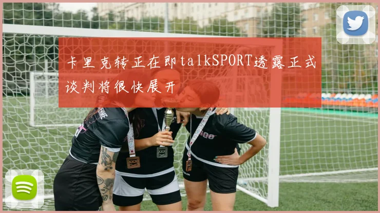 卡里克转正在即talkSPORT透露正式谈判将很快展开